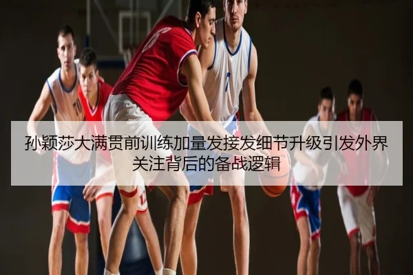孙颖莎大满贯前训练加量发接发细节升级引发外界关注背后的备战逻辑